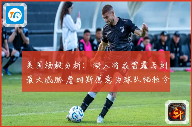 美国杨毅分析：湖人将成雷霆马刺最大威胁 詹姆斯愿意为球队牺牲令人钦佩