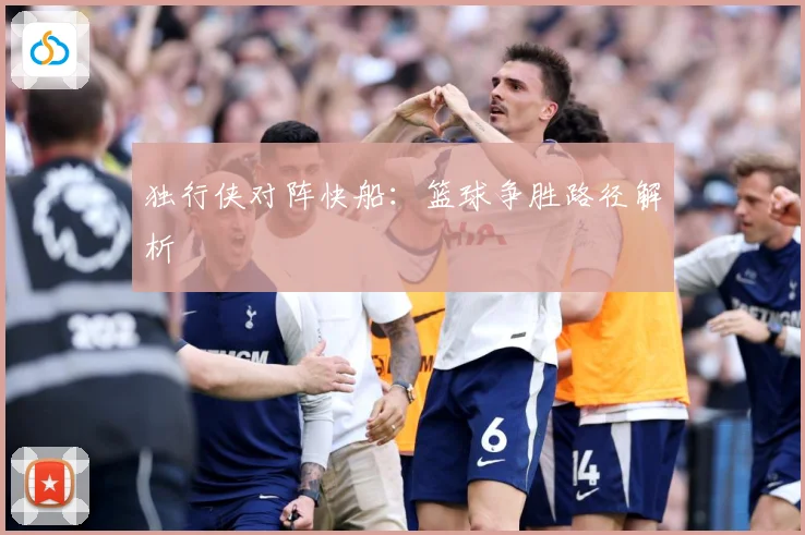 独行侠对阵快船：篮球争胜路径解析