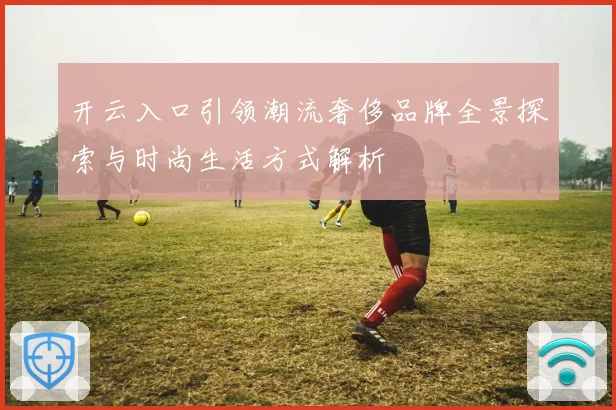 开云入口引领潮流奢侈品牌全景探索与时尚生活方式解析