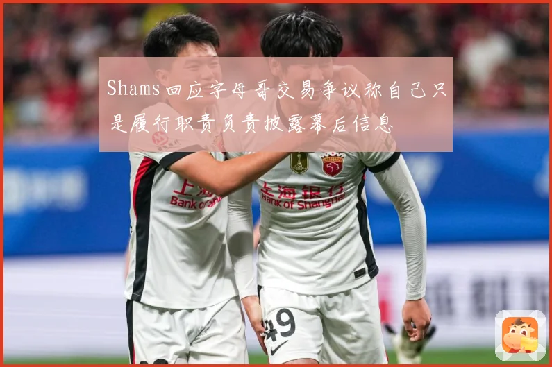 Shams回应字母哥交易争议称自己只是履行职责负责披露幕后信息