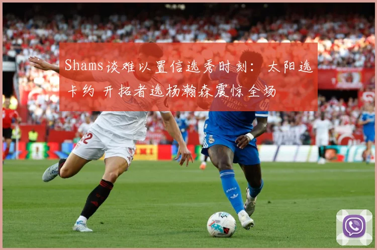 Shams谈难以置信选秀时刻：太阳选卡约 开拓者选杨瀚森震惊全场