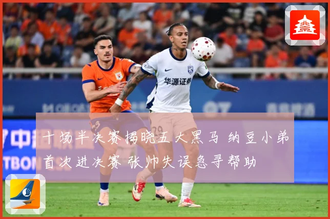 十场半决赛揭晓五大黑马 纳豆小弟首次进决赛 张帅失误急寻帮助
