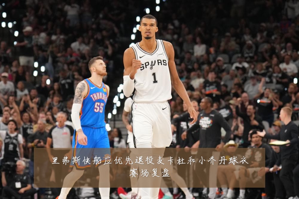 里弗斯快船应优先退役麦卡杜和小乔丹球衣赛场复盘